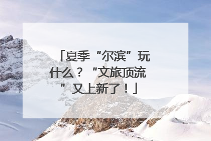 夏季“尔滨”玩什么？“文旅顶流”又上新了！