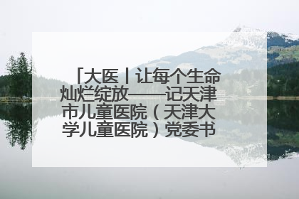 大医丨让每个生命灿烂绽放——记天津市儿童医院（天津大学儿童医院）党委书记、院长刘薇