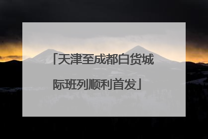 天津至成都白货城际班列顺利首发