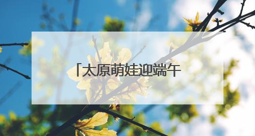 太原萌娃迎端午庆“六一”：体验传统 感受科技