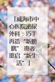 威海市中心医院泌尿外科：巧手再造“新膀胱” 患者重启“新生活”