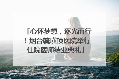 心怀梦想，逐光而行！烟台毓璜顶医院举行住院医师结业典礼