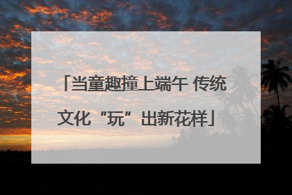 当童趣撞上端午 传统文化“玩”出新花样