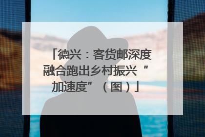德兴：客货邮深度融合跑出乡村振兴“加速度”（图）