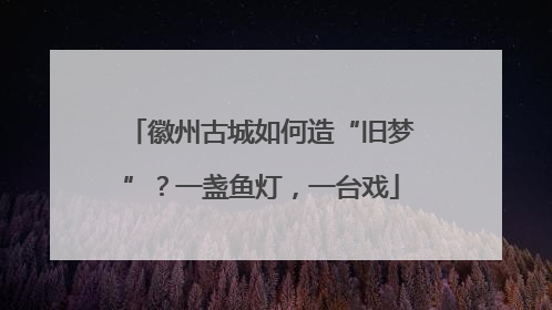 徽州古城如何造“旧梦”？一盏鱼灯，一台戏