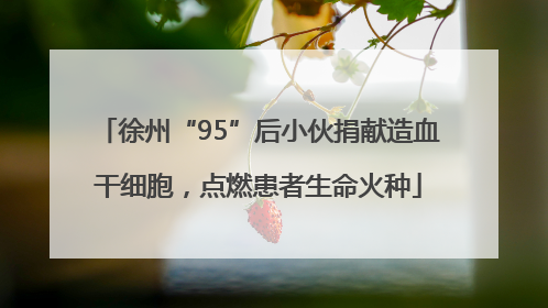 徐州“95”后小伙捐献造血干细胞，点燃患者生命火种