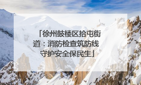 徐州鼓楼区拾屯街道：消防检查筑防线 守护安全保民生