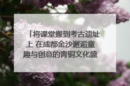 将课堂搬到考古遗址上 在成都金沙邂逅童趣与创意的青铜文化盛宴｜文化中国行