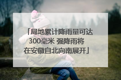 局地累计降雨量可达300毫米 强降雨将在安徽自北向南展开
