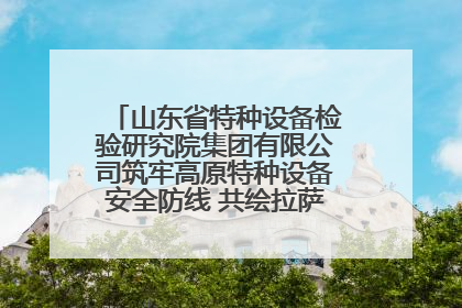 山东省特种设备检验研究院集团有限公司筑牢高原特种设备安全防线 共绘拉萨美好生活画卷