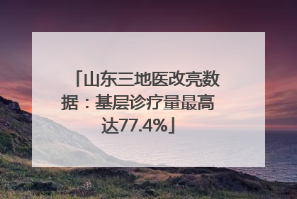 山东三地医改亮数据：基层诊疗量最高达77.4%