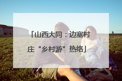 山西大同：边塞村庄“乡村游”热络