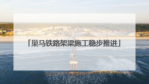 巢马铁路架梁施工稳步推进