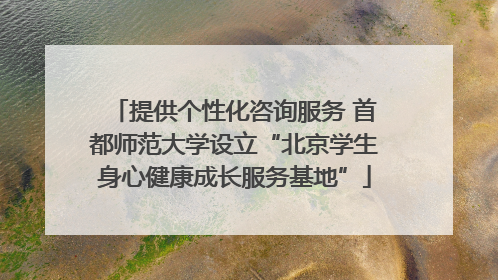 提供个性化咨询服务 首都师范大学设立“北京学生身心健康成长服务基地”