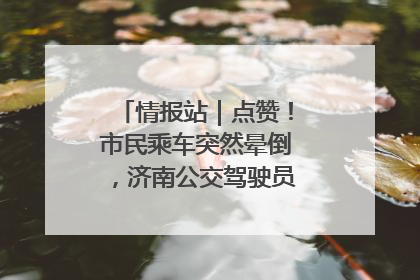 情报站｜点赞！市民乘车突然晕倒，济南公交驾驶员和乘客热心相助