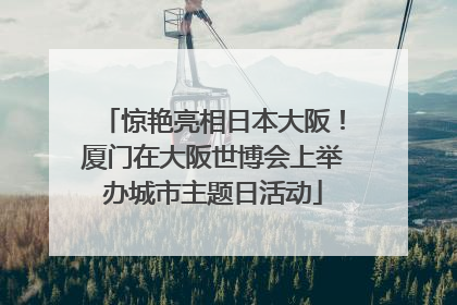 惊艳亮相日本大阪！厦门在大阪世博会上举办城市主题日活动