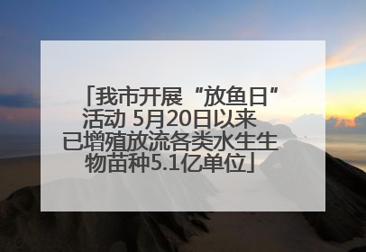 我市开展“放鱼日”活动 5月20日以来已增殖放流各类水生生物苗种5.1亿单位