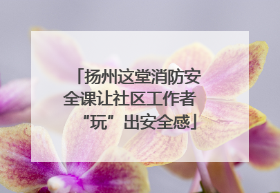 扬州这堂消防安全课让社区工作者“玩”出安全感