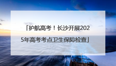 护航高考！长沙开展2025年高考考点卫生保障检查