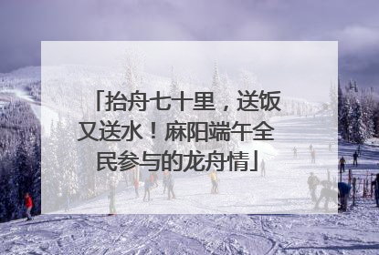 抬舟七十里，送饭又送水！麻阳端午全民参与的龙舟情