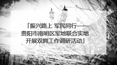 振兴路上 军民同行——贵阳市南明区军地联合实地开展双拥工作调研活动