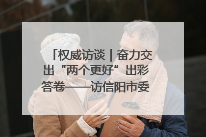 权威访谈｜奋力交出“两个更好”出彩答卷——访信阳市委书记蔡松涛
