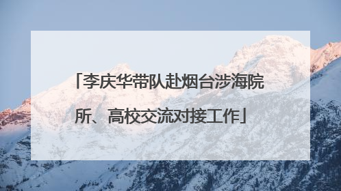 李庆华带队赴烟台涉海院所、高校交流对接工作