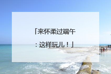 来怀柔过端午:这样玩儿!
