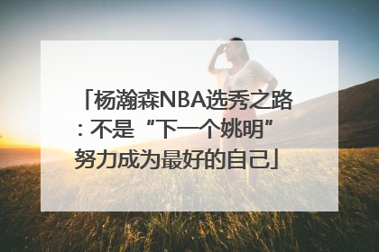 杨瀚森NBA选秀之路：不是“下一个姚明” 努力成为最好的自己