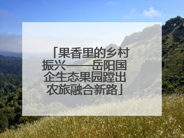 果香里的乡村振兴——岳阳国企生态果园蹚出农旅融合新路