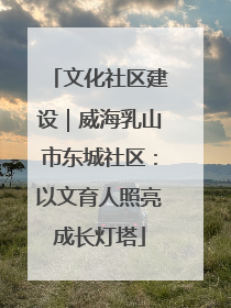 文化社区建设｜威海乳山市东城社区：以文育人照亮成长灯塔