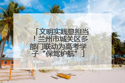 文明实践显担当！兰州市城关区多部门联动为高考学子“保驾护航”
