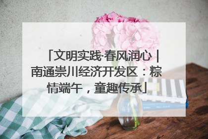 文明实践·春风润心｜南通崇川经济开发区：粽情端午，童趣传承