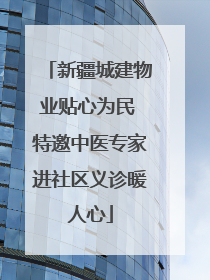 新疆城建物业贴心为民 特邀中医专家进社区义诊暖人心