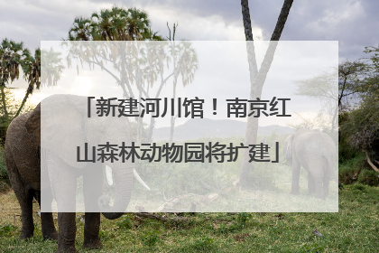 新建河川馆！南京红山森林动物园将扩建