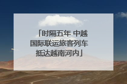 时隔五年 中越国际联运旅客列车抵达越南河内