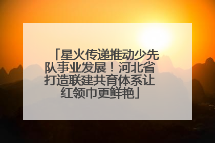 星火传递推动少先队事业发展！河北省打造联建共育体系让红领巾更鲜艳