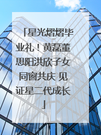 星光熠熠毕业礼！黄磊董思阳洪欣子女同窗共庆 见证星二代成长