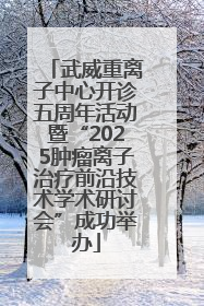 武威重离子中心开诊五周年活动暨“2025肿瘤离子治疗前沿技术学术研讨会”成功举办