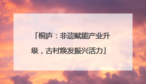 桐庐：非遗赋能产业升级，古村焕发振兴活力