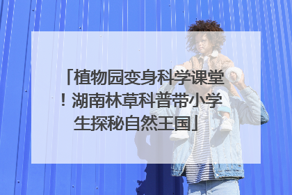 植物园变身科学课堂！湖南林草科普带小学生探秘自然王国