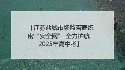 江苏盐城市场监管局织密“安全网” 全力护航2025年高中考
