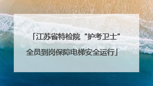 江苏省特检院“护考卫士”全员到岗保障电梯安全运行