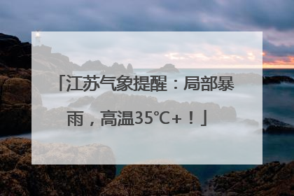 江苏气象提醒：局部暴雨，高温35℃+！