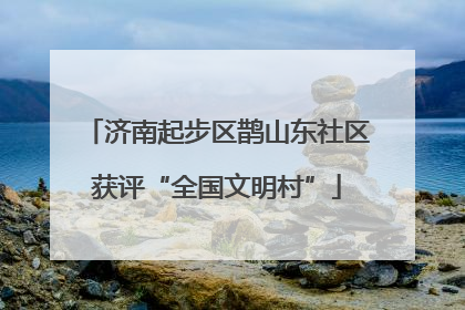 济南起步区鹊山东社区获评“全国文明村”