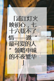 浦江灯火映初心，七十六载不了情——邀“最可爱的人”领略申城的不夜繁华