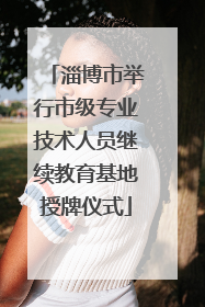 淄博市举行市级专业技术人员继续教育基地授牌仪式