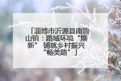 淄博市沂源县南鲁山镇：路域环境“焕新” 铺就乡村振兴“畅美路”