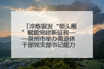 淬炼银发“领头雁”赋能党建新征程——泉州市举办离退休干部党支部书记能力建设专题培训
