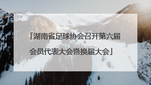 湖南省足球协会召开第六届会员代表大会暨换届大会